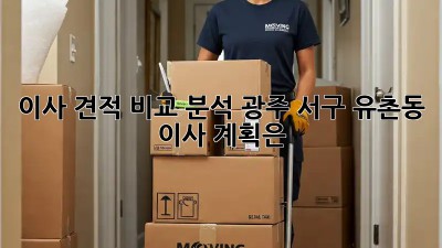 이사 견적 비교 분석: 광주 서구 유촌동 이사 계획은?
